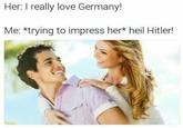 Her: I really love Germany! Me: *trying to impress her* heil Hitler!