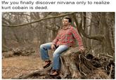 tfw you finally discover nirvana only to realize kurt cobain is dead