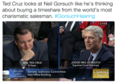 Cruz/Gorsuch Ted Cruz looks at Neil Gorsuch like he's thinking about buying a timeshare from the world's most charismatic salesman. #GorsuchHearing LIVE JUDGE NEIL GORSUCH Supreme Court Nominee SEN. TED CRUZ R-Texas preme Court Senate Judiciary Committee CSPAN3 Confirmation, Hart Office Building c-span.org @cspan UPS& MR.CRUZ