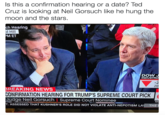 Hearing Or Date? Is this a confirmation hearing or a date? Ted Cruz is looking at Neil Gorsuch like he hung the moon and the stars ch Hearing ol Hill MET DOW INDUSTRI 20 BREAKING NEWS CONFIRMATION HEARING FOR TRUMP'S SUPREME COURT PICK Judge Neil Gorsuch | Supreme Court Nominee T. ASSESSED THAT KUSHNER'S ROLE DID NOT VIOLATE ANTI-NEPOTISM LA THE NA