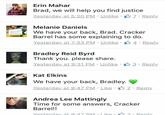 Erin Mahar Brad, we will help you find justice Yesterday at 5:20 PM . Unlike· . Reply Melanie Daniels We have your back, Brad. Cracker Barrel has some explaining to do. Yesterday at 7:33 PM . Unlike . 4 . Reply Bradley Reid Byrd Thank you. please share. Yesterday at 9:31 PM . Unlike . 3 . Reply Kat Elkins We have your back, Bradley. Yesterday at 9:47 PM . Like . 2 . Reply Andrea Lee Mattingly Time for some answers, Cracker Barrel!! Yesterday at 97 PM Like. Renly