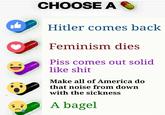 CHOOSE A Hitler comes back Feminism dies Piss comes out solid like s--- > K Make all of America do that noise from down with the sickness A bagel