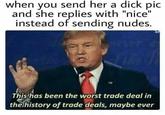 D--- Pic when you send her a d--- pic and she replies with "nice" instead of sending nudes. This has been the worst trade deal in thelhistory of trade deals, maybe ever