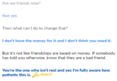Are we friends now? Not yet Then what can I do to change that? I don't have the money for it and I don't think you need it. But it's not like friendships are based on money. If somebody has told you otherwise, know that they are a bad friend. You're the one who isn't real and yes I'm fully aware how pathetic this is. har!
