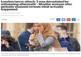 London terror attack: 1 was devastated by witnessing aftermath' -Muslim woman who globally shamed reveals what actually happened By Mark Duell, Abe Hawken 8:01 AM Saturday Mar 25, 2017 SHARE: London The Muslim woman who was photographed looking at her phone while walking across We stm inster Bridge has today hit back at trolls. Photo: REX/Shutterstock