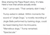 Stop sharing the Papa Roach story. It's fake Here's how that article actually ends: that," Lance said. "That certainly didn't help." Trump exited in defeat. Within moments the sound of Jingle Dogs," a novelty recording of Jingle Bells performed by barking dogs, could be heard blaring from his limousine "Marvellous dogs," Trump remarked "Spectacular." Il
