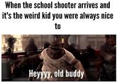 When the school shooter arrives and It's the weird kid you were always nice to eyyyy, old buddy