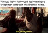 one has been using the When you find out that every wrong screen cap for their "whaddya know" memes... 13 Well, whaddya know?