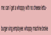 me: can I get a whoppy with no cheese letu- burger xing employee: whoppy machine broke