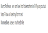 Harry: Professor, why can I see into Voldemort's mind? Why do you trust Snape? How do I destroy horcruxes? Dumbledore: Answer machine broke
