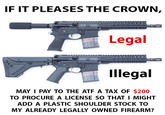 IF IT PLEASES THE CROWN, Legal Illegal MAY I PAY TO THE ATF A TAX OF $200 TO PROCURE A LICENSE SO THAT I MIGHT ADD A PLASTIC SHOULDER STOCK TO MY ALREADY LEGALLY OWNED FIREARM?