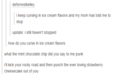 deforrestkelley i keep cursing in ice cream flavors and my mom has told me to stop update: i still haven't stopped how do you curse in ice cream flavors what the mint chocolate chip did you say to me punk 'll kick your rocky road and then punch the ever loving strawberry cheesecake out of you