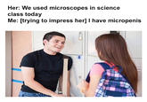 Her: We used microscopes in science class today Me: [trying to impress her] I have micropenis