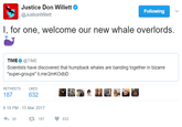 Justice Don Willett @JusticeWillett Following l, for one, welcome our new whale overlords. TIME@TIME Scientists have discovered that humpback whales are banding together in bizarre "super-groups" ti.me/2mKOdbD RETWEETS LIKES 8:19 PM-15 Mar 2017 わ30 187 632