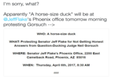 I'm sorry, what? Apparently "A horse-size duck" will be at @JeffFlake's Phoenix office tomorrow morning protesting Gorsuch--〉 WHO: A horse-size duck WHAT: Protesting Senator Jeff Flake for Not Getting Honest Answers from Question-Ducking Judge Neil Gorsuch WHERE: Senator Jeff Flake's Phoenix Office, 2200 East Camelback Road, Phoenix, AZ 85016 WHEN: Thursday, April 6th, 2017, 8:30 AM