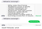 What's wrong? Why was the Force Awakens such a thinly veiled metaphor for racism throughout America? You got some sketchy white dude running after an interracial couple with a burning cross for 2 hours Send What's wrong? Nothing Text Message Send Self-Made s---