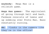 Anybody Mega Man is a childish game. Mega Man games:The equivalent of going through hell and back Fanbase consists of teens and up sobbing over Proto Man. Bass constantly cursing. Me:looks in the camera like they're in the office* text blue font line number product
