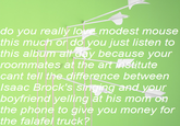 do you really lovE modest mouse this much or do you just listen to this album att day because your roommates at the art institute cant tell the difference between Isaac Brock's singing and your boyfriend yelling at his mom on the phone to give you money for the falafel truck?