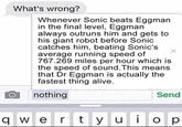 What's wrong? Whenever Sonic beats Eggman in the final level, Eggman always outruns him and gets to his giant robot before Sonic catches him, beating Sonic's v average running speed of 767.269 miles per hour which is the speed of sound.This means that Dr Eggman is actually the fastest thing alive. nothing Send q w e r ty u op