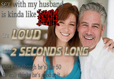 sex with my husbarn is kinda like LOUD 2 SECONDS LONG it Tt n though he's like 50 he's good and eve
