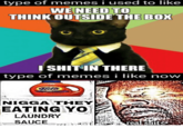 type of memes i used to like WE NEED TO THINK OUTSIDE THE BOX ISHIT IN THERE type of memes i like now N---- THEY EATING YO LAUNDRY