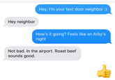 Hey, I'm your text door neighbor :) Hey neighbor How's it going? Feels like an Arby's night Not bad. In the airport. Roast beef sounds good.