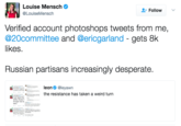 Louise Mensch Response Louise Mensch @LouiseMensch Follow v. Verified account photoshops tweets from me, @20committee and @ericgarland - gets 8k likes Russian partisans increasingly desperate. leon@leyawn the resistance has taken a weird turn