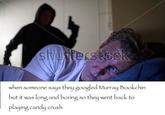 when someone says they googled Murraookchin but it was long and boring so they went back to playing candy crush