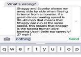 What's wrong? Shaggy and Scooby always run away side by side when fleeing in terror from a monster. if a great danes running speed is 30-40 mph that means that Shaggy can run at the same speed. this means that Shaggy is the fastest human alive beating Usain Bolts top speed of 27 mph nothing Send q w e r t y u o p