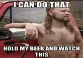 I CAN DO THAT HOLD MY BEER AND WATCH THIS