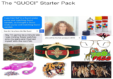 Gucci Starter Pack The "GUCCI" Starter Pack I saw Hari Nef in a Gucci snake purse and matching Gucci sandals, so I bought a Gucci snake purse and matching Gucci sandals how do i tie a bow chic like Gucci × Hey I'm gonna be a minute late I was ironing flower patches onto my jeans and I burned myself with the iron FML who will be the hot actress in 2019 PASS