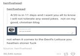 herrfivehead herrfivehead 4/20 is in 11 days and i want you all to know i will not tolerate any weed jokes. not on my good, christian blog Anonymous said: but you're jewish not when it comes to the Devil's Lettuce you heathen stoner f--- Source: herrfivehead 30,546 notes