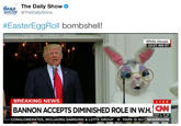 DAILY The Daily Show SHOW @TheDailyShow #EasterEggRoll bombshell White House 10:27 AM ET BREAKING NEWS LIVE BANNON ACCEPTS DIMINISHED ROLE IN WH. CN CONGLOMERATES, INCLUDING SAMSUNG & LOTTE GROUP PARK IS ACC NEWSROOM