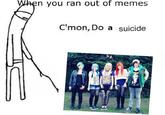 n you ran out of memes C'mon, Do a suicide