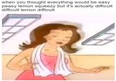 when you thought everything would be easy peasy lemon squeezy but it's actually difficult difficult lemon difficult