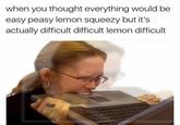 when you thought everything would be easy peasy lemon squeezy but it's actually difficult difficult lemon difficult