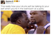 Bayless B @BDenson50 This really how your drunk self be talking to your self when you're in the bathroom at a party