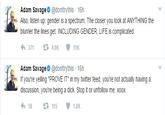 Adam Savage @donttrythis 16h Also, listen up: gender is a spectrum. The closer you look at ANYTHING the blurrier the lines get. INCLUDING GENDER. LIFE is complicated. わ371 4.0K 11K Adam Savage @donttrythis 16h If you're yelling "PROVE IT" in my twitter feed, you're not actually having a discussion, you're being a d---. Stop it or unfollow me. xoox 1.8K