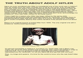 THE TRUTH ABOUT ADOLF HITLER Have you ever wondered why Hitler is considered one of the worst men in history? Why do whites from the USA consider him to be an evil racist, even though they were the ones who spent centuries enslaving African kings and queens? Why do they consider him to be an imperialist, even though it was Great Britain who had brutally subjugated a quarter of the world and caused countless genocides, just to expand their empire? Why did Hitler, the supposed white supremacist, shake Jesse Owens' hand at the 1936 Olympics, while FDR didn't even acknowledge his existence? Why was Hitler villified for all these years? There might be a reason why Hitler has been vilified by the same white supremacist goverment that has exploited Blacks for centuries. Perhaps there is something about Hitler that they don't want us to know. Something so important that it would completely destroy their entire narrative if the people found out about it. Below is an original picture of Adolf Hitler from 1935. The only original one still in existence. Notice anything strange? Adolf Hitler in Münich, 1935 It's almost impossible to believe it, but there it is. Adolf Hitler was a Black man That's why all of his other photos look so strange, they had to be edited in order to hide the truth. Are you going to continue believing lies of the people who oppressed you for centuries? Or will you stand tall and say the truth out loud? Rise, my kings and queens. It's time for the world to know who the real Adolf Hitler was