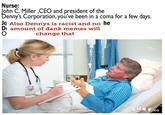 Nurse: ohn C. Miller ,CEO and president of the enny's Corporation, you've been in a coma for a few days. Jo Also Dennys is racist and no he 0 amount of dank memes will change that co