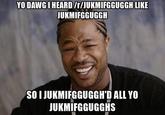 YO DAWGI HEARD/r/JUKMIFGGUGGH LIKE JUKMIFGGUGGH SO I JUKMIFGGUGGH'D ALL YO JUKMIFGGUGGHS