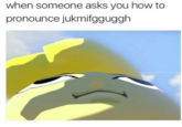 when someone asks you how to pronounce jukmifgguggh
