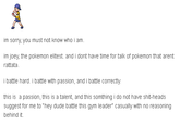 im sorry, you must not know who i am. im joey, the pokemon elitest. and i dont have time for talk of pokemon that arent rattata i battle hard. i battle with passion, and i battle correctly. this is a passion, this is a talent, and this somthing i do not have s----heads suggest for me to "hey dude battle this gym leader" casually with no reasoning behind it.
