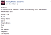 Tommy TheDon Casserino April 25 at 8:20pm. Why not? 10 bands that I've seen live except I'm bullshitting about one of them Which one is fake? Motley Crue AC/DC Rolling Stones Slayer Alice in Chains Tesla Dio Iron Maiden Megadeth Def Leppard