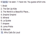 9 bands 've seen. 1 have not. You guess which one. 1. Braid 2. The Get Up Kids 3. The World is a Beautiful Place... 4. Empire! Empire! 5. Mineral 6. La Quiete 7. Ampere 8. Loma Prieta 9. Kidcrash 10. Who Calls So Loud