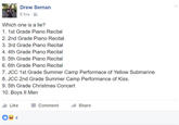 Drew Seman 6 hrs Which one is a lie? 1. 1st Grade Piano Recital 2. 2nd Grade Piano Recital 3. 3rd Grade Piano Recital 4. 4th Grade Piano Recital 5. 5th Grade Piano Recital 6. 6th Grade Piano Recital 7. JCC 1st Grade Summer Camp Performace of Yellow Submarine 8. JCC 2nd Grade Summer Camp Performance of Kiss. 9. 5th Grade Christmas Concert 10. Boys II Men Like Comment → Share