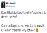 Alex Jones @RealAlexJones Does @TuckBuckford have the "brain fight" to debate me live? Come on Stephen, you went toe to toe with O'Reilly in character, why not me?