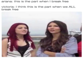 ariana: this is the part when I break free victoria:I think this is the part when we ALL break free