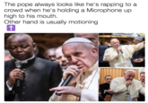 The pope always looks like he's rapping to a crowd when he's holding a Microphone up high to his mouth Other hand is usually motioning