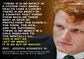 An Act of Malice THERE IS IS NO MERCY IN A SYSTEM THAT MAKES HEALTH CARE A LUXURY. THERE IS NO MERCY IN A COUNTRY THAT TURNS THEIR BACK ON THOSE MOST IN NEED OF PROTECTION: THE ELDERLY THE POOR, THE SICK, AND THE SUFFERING. THERE IS NO MERCY IN A COLD SHOULDER TO THE MENTALLY ILL. THIS IS NOT AN ACT OF MERCY.' IT IS AN ACT OF MALICE." RESISTANCIE REP. JOSEPH KENNEDY III IN RESPONSE TO SPEAKER PAUL RYAN CALLING THE ACA REPEAL BILL "AN ACT OF MERCY. FI
